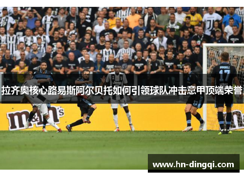 拉齐奥核心路易斯阿尔贝托如何引领球队冲击意甲顶端荣誉