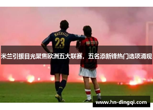 米兰引援目光聚焦欧洲五大联赛，五名添新锋热门选项涌现