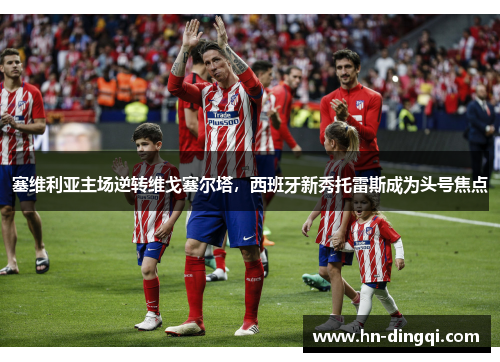 塞维利亚主场逆转维戈塞尔塔，西班牙新秀托雷斯成为头号焦点