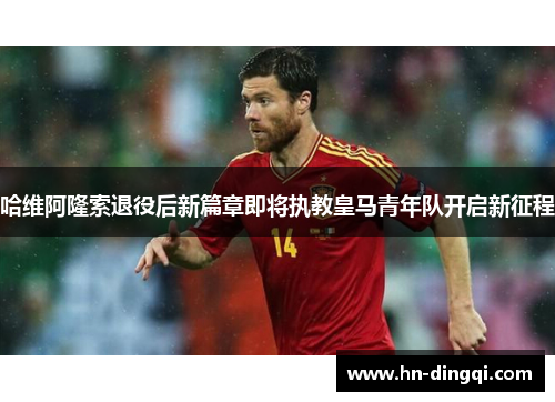 哈维阿隆索退役后新篇章即将执教皇马青年队开启新征程