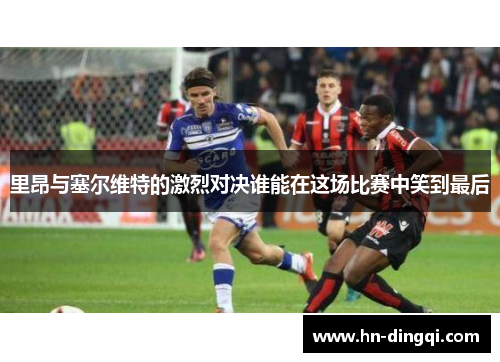 里昂与塞尔维特的激烈对决谁能在这场比赛中笑到最后