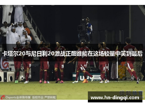 卡塔尔20与尼日利20激战正酣谁能在这场较量中笑到最后